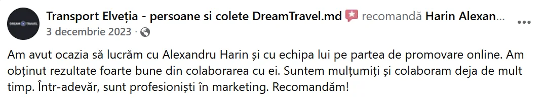 Transport Elveția - persoane si colete DreamTravel.md, 3 decembrie 2023: „Am avut ocazia să lucrăm cu Alexandru Harin și cu echipa lui pe partea de promovare online. Am obținut rezultate foarte bune din colaborarea cu ei. Suntem mulțumiți și colaboram deja de mult timp. Într-adevăr, sunt profesioniști în marketing. Recomandăm!”