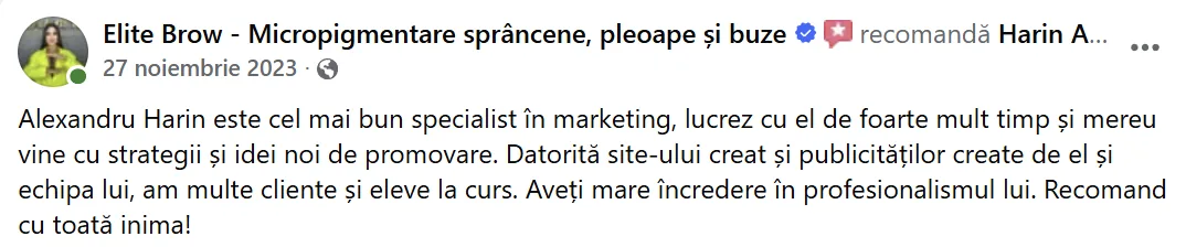 Elite Brow - Micropigmentare sprâncene, pleoape și buze, 27 noiembrie 2023: „Alexandru Harin este cel mai bun specialist în marketing, lucrez cu el de foarte mult timp și mereu vine cu strategii și idei noi de promovare. Datorită site-ului creat și publicităților create de el și echipa lui, am multe cliente și eleve la curs. Aveți mare încredere în profesionalismul lui. Recomand cu toată inima!”